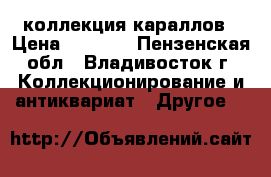 коллекция караллов › Цена ­ 5 000 - Пензенская обл., Владивосток г. Коллекционирование и антиквариат » Другое   